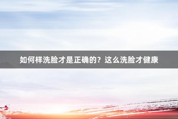 如何样洗脸才是正确的？这么洗脸才健康